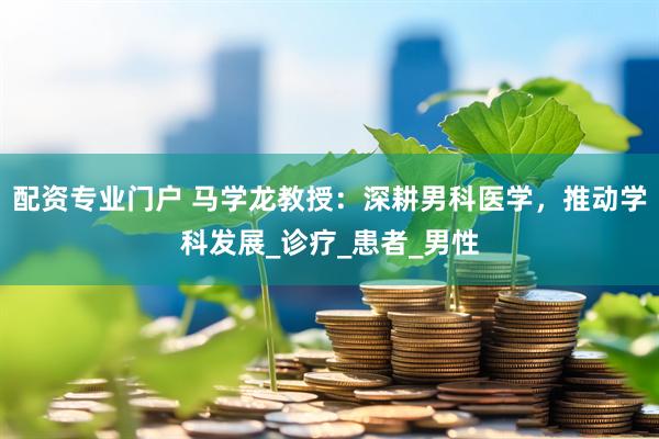 配资专业门户 马学龙教授：深耕男科医学，推动学科发展_诊疗_患者_男性