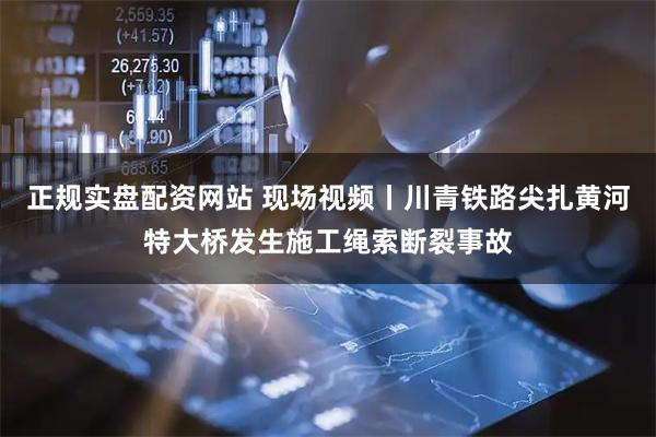 正规实盘配资网站 现场视频丨川青铁路尖扎黄河特大桥发生施工绳索断裂事故