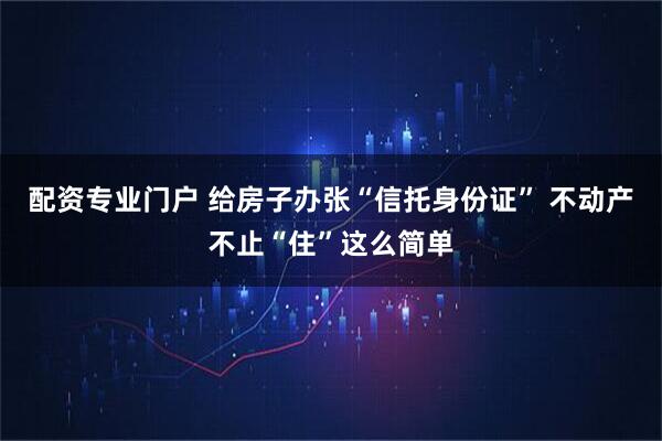 配资专业门户 给房子办张“信托身份证” 不动产不止“住”这么简单