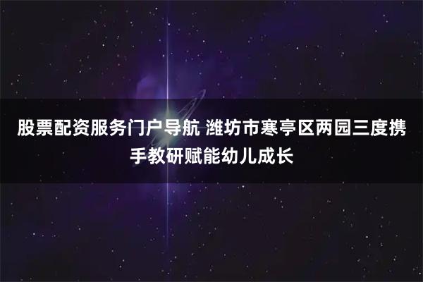 股票配资服务门户导航 潍坊市寒亭区两园三度携手教研赋能幼儿成长