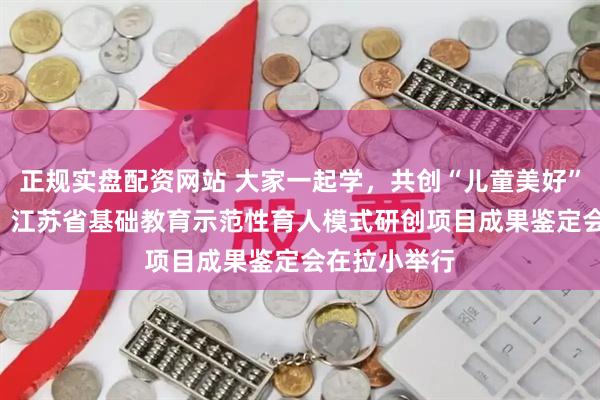 正规实盘配资网站 大家一起学,共创“儿童美好”育人新图景! 江苏省基础教育示范性育人模式研创项目成果鉴定会在拉小举行