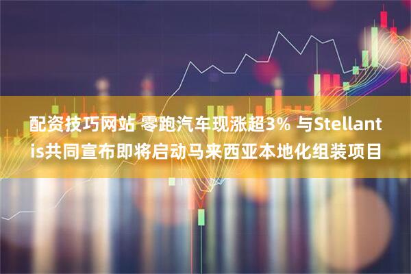 配资技巧网站 零跑汽车现涨超3% 与Stellantis共同宣布即将启动马来西亚本地化组装项目