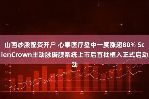 山西炒股配资开户 心泰医疗盘中一度涨超80% ScienCrown主动脉瓣膜系统上市后首批植入正式启动