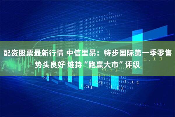配资股票最新行情 中信里昂：特步国际第一季零售势头良好 维持“跑赢大市”评级