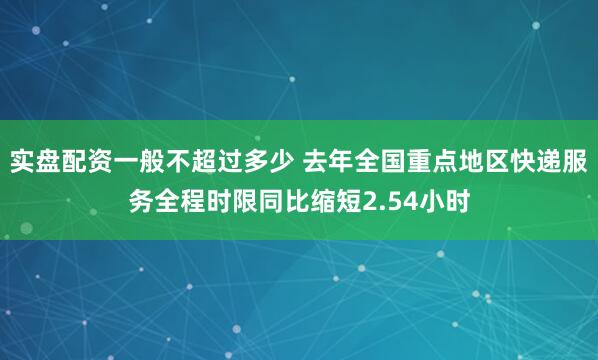 实盘配资一般不超过多少 去年全国重点地区快递服务全程时限同比缩短2.54小时