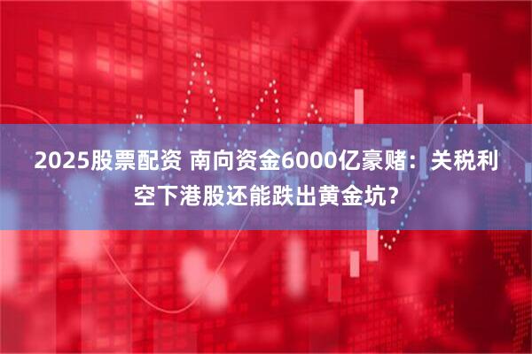 2025股票配资 南向资金6000亿豪赌：关税利空下港股还能跌出黄金坑？
