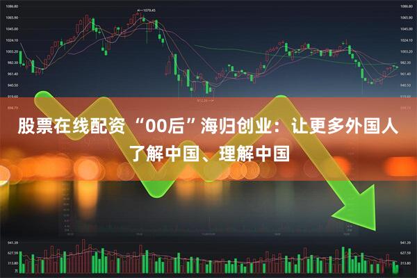 股票在线配资 “00后”海归创业：让更多外国人了解中国、理解中国