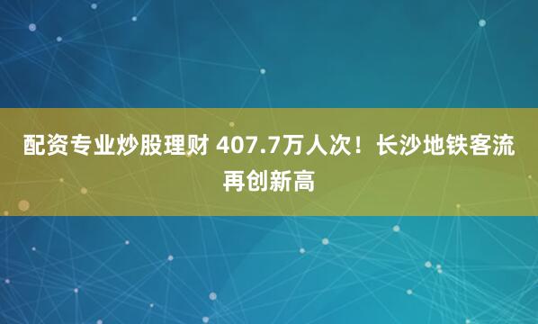 配资专业炒股理财 407.7万人次！长沙地铁客流再创新高