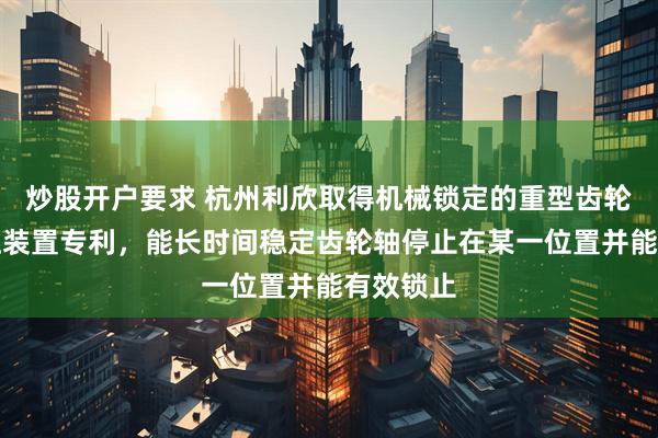 炒股开户要求 杭州利欣取得机械锁定的重型齿轮齿条液压装置专利，能长时间稳定齿轮轴停止在某一位置并能有效锁止
