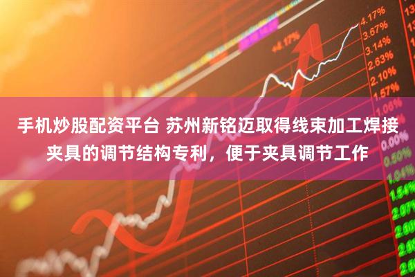 手机炒股配资平台 苏州新铭迈取得线束加工焊接夹具的调节结构专利，便于夹具调节工作