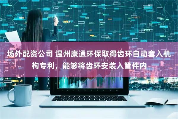 场外配资公司 温州康通环保取得齿环自动套入机构专利，能够将齿环安装入管件内
