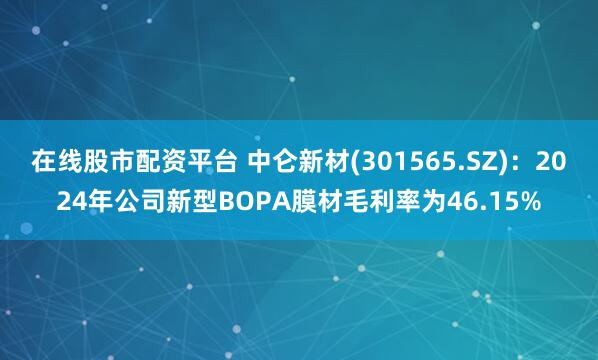 在线股市配资平台 中仑新材(301565.SZ)：2024年公司新型BOPA膜材毛利率为46.15%