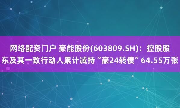 网络配资门户 豪能股份(603809.SH)：控股股东及其一致行动人累计减持“豪24转债”64.55万张