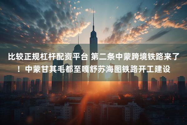 比较正规杠杆配资平台 第二条中蒙跨境铁路来了！中蒙甘其毛都至嘎舒苏海图铁路开工建设
