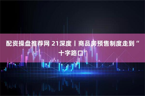 配资操盘推荐网 21深度丨商品房预售制度走到“十字路口”