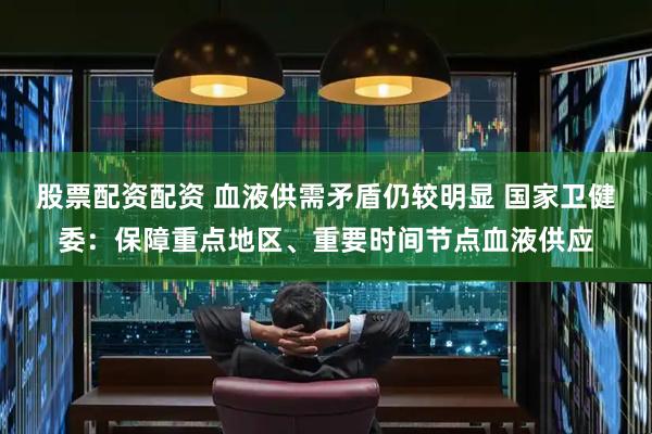 股票配资配资 血液供需矛盾仍较明显 国家卫健委：保障重点地区、重要时间节点血液供应