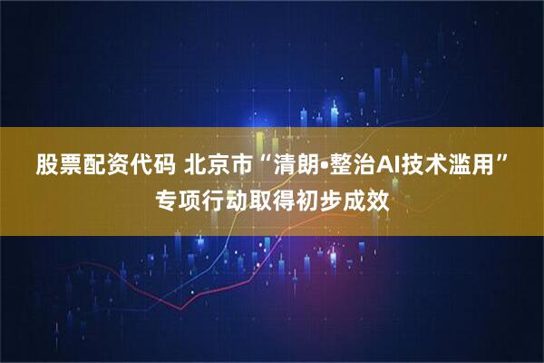 股票配资代码 北京市“清朗•整治AI技术滥用”专项行动取得初步成效