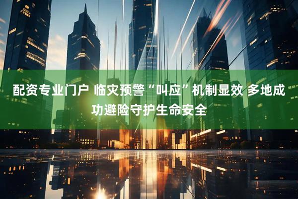 配资专业门户 临灾预警“叫应”机制显效 多地成功避险守护生命安全
