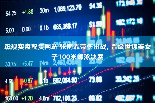 正规实盘配资网站 张雨霏带伤出战, 晋级世锦赛女子100米蝶泳决赛