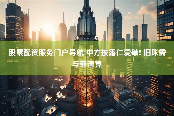 股票配资服务门户导航 中方披露仁爱礁! 旧账需与菲清算