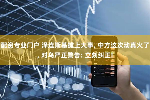 配资专业门户 泽连斯基摊上大事, 中方这次动真火了, 对乌严正警告: 立刻纠正!