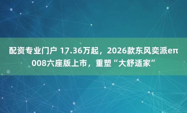 配资专业门户 17.36万起，2026款东风奕派eπ008六座版上市，重塑“大舒适家”