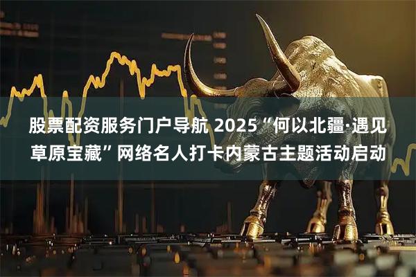 股票配资服务门户导航 2025“何以北疆·遇见草原宝藏”网络名人打卡内蒙古主题活动启动