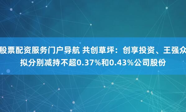 股票配资服务门户导航 共创草坪：创享投资、王强众拟分别减持不超0.37%和0.43%公司股份