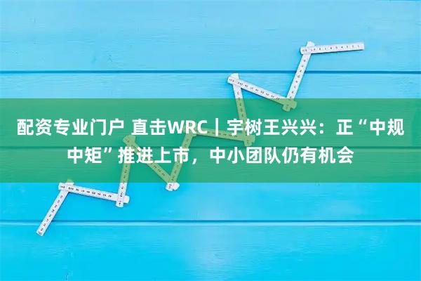配资专业门户 直击WRC｜宇树王兴兴：正“中规中矩”推进上市，中小团队仍有机会