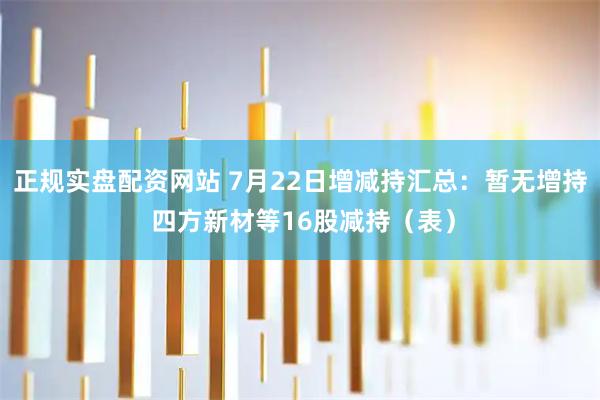 正规实盘配资网站 7月22日增减持汇总：暂无增持 四方新材等16股减持（表）
