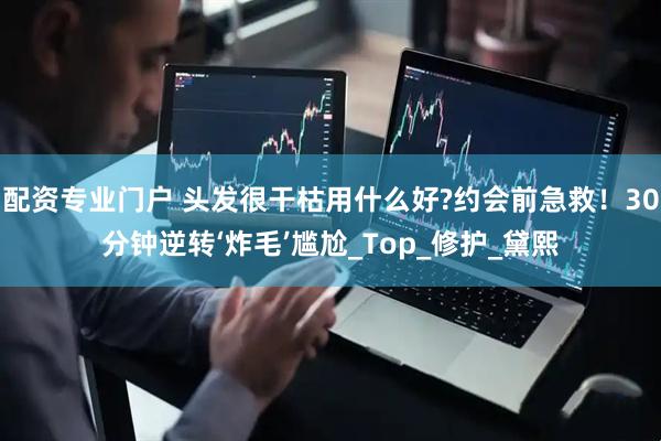 配资专业门户 头发很干枯用什么好?约会前急救！30分钟逆转‘炸毛’尴尬_Top_修护_黛熙