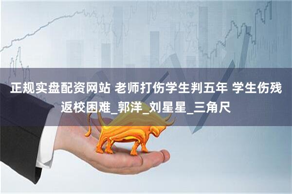 正规实盘配资网站 老师打伤学生判五年 学生伤残返校困难_郭洋_刘星星_三角尺