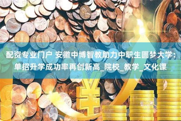 配资专业门户 安徽中博智教助力中职生圆梦大学：单招升学成功率再创新高_院校_教学_文化课