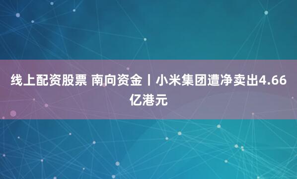 线上配资股票 南向资金丨小米集团遭净卖出4.66亿港元