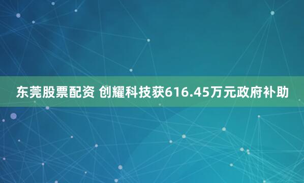 东莞股票配资 创耀科技获616.45万元政府补助