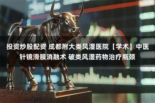 投资炒股配资 成都附大类风湿医院【学术】中医针镜滑膜消融术 破类风湿药物治疗瓶颈