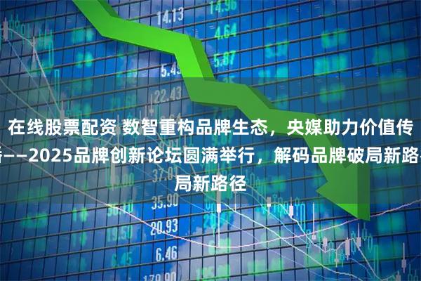在线股票配资 数智重构品牌生态，央媒助力价值传播——2025品牌创新论坛圆满举行，解码品牌破局新路径