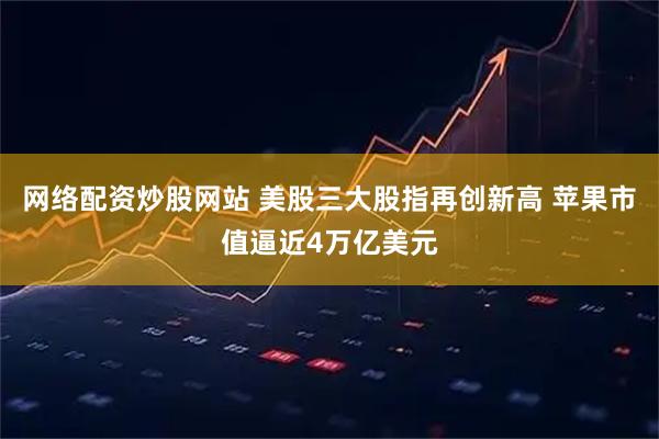 网络配资炒股网站 美股三大股指再创新高 苹果市值逼近4万亿美元