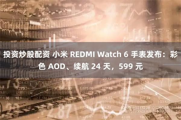 投资炒股配资 小米 REDMI Watch 6 手表发布：彩色 AOD、续航 24 天，599 元