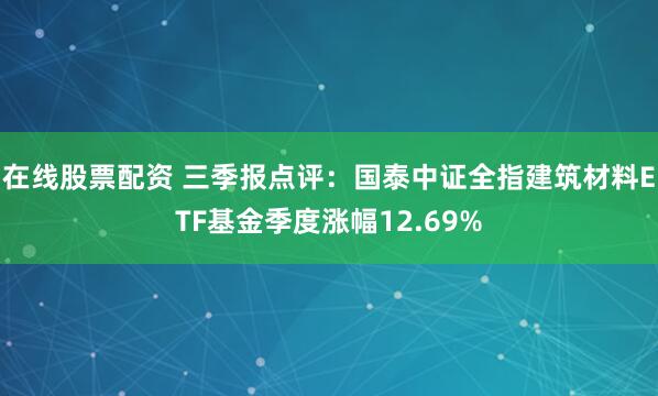 在线股票配资 三季报点评：国泰中证全指建筑材料ETF基金季度涨幅12.69%