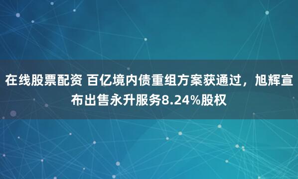 在线股票配资 百亿境内债重组方案获通过，旭辉宣布出售永升服务8.24%股权