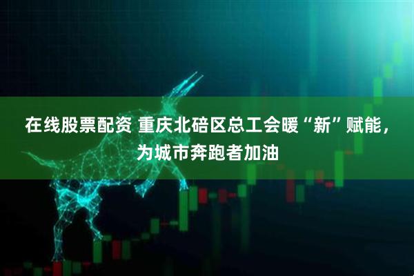 在线股票配资 重庆北碚区总工会暖“新”赋能，为城市奔跑者加油