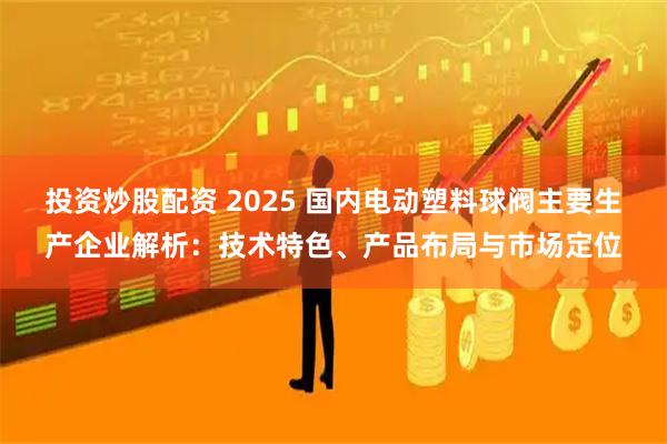 投资炒股配资 2025 国内电动塑料球阀主要生产企业解析：技术特色、产品布局与市场定位