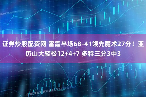 证券炒股配资网 雷霆半场68-41领先魔术27分！亚历山大轻松12+4+7 多特三分3中3