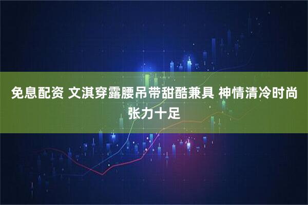 免息配资 文淇穿露腰吊带甜酷兼具 神情清冷时尚张力十足