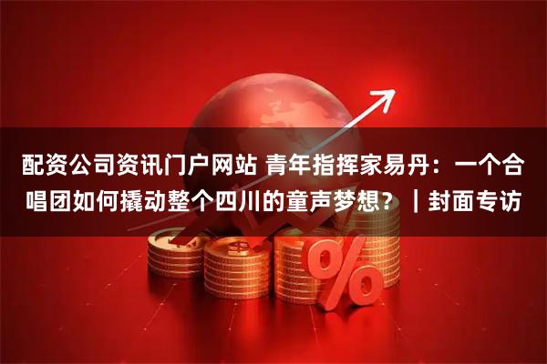 配资公司资讯门户网站 青年指挥家易丹:一个合唱团如何撬动整个四川的童声梦想?|封面专访