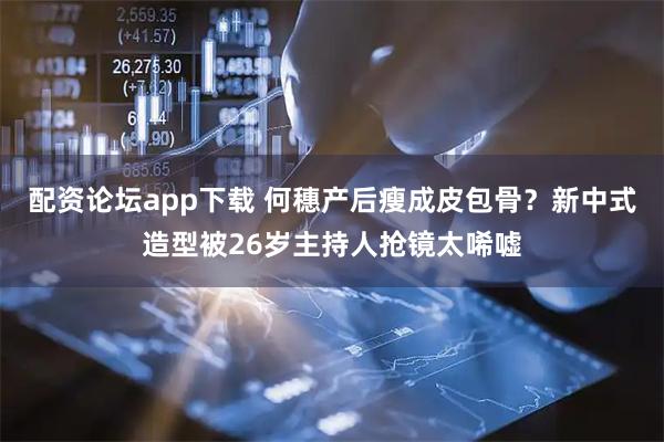 配资论坛app下载 何穗产后瘦成皮包骨？新中式造型被26岁主持人抢镜太唏嘘