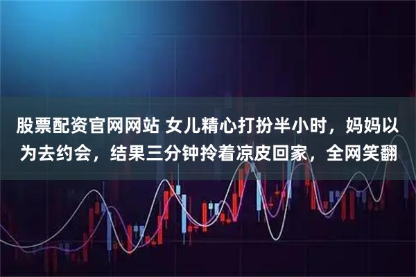 股票配资官网网站 女儿精心打扮半小时，妈妈以为去约会，结果三分钟拎着凉皮回家，全网笑翻