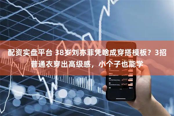 配资实盘平台 38岁刘亦菲凭啥成穿搭模板？3招普通衣穿出高级感，小个子也能学