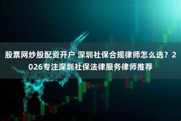 股票网炒股配资开户 深圳社保合规律师怎么选？2026专注深圳社保法律服务律师推荐